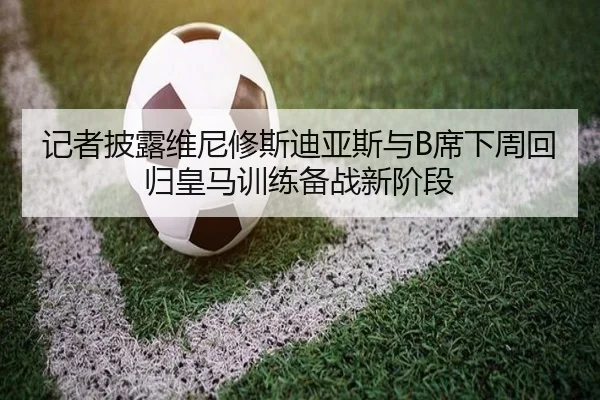 记者披露维尼修斯迪亚斯与B席下周回归皇马训练备战新阶段